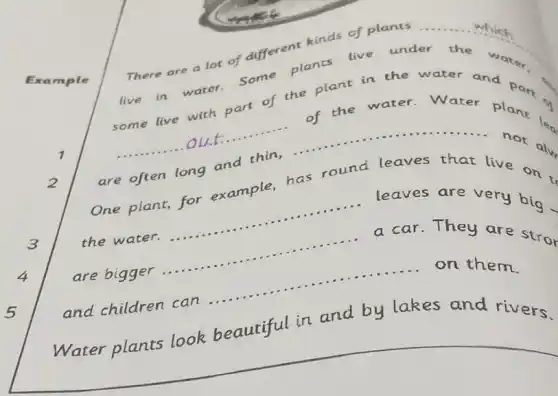 which
There are a lot of different kinds of __
live in water.some plants
under the
water.
some live with part of the plant in the
__
of the
are often long and thin,....	not ....
One plant,for example,has round leaves that live
__
leaves are very big
the water.
__ ......................................................................
a car.They are stror
are bigger
__
......................................................................
and children can .....
__ on them.
Water plants look beautiful in and by lakes and rivers.