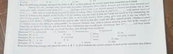 A. while
B. on
C. are
D. All
Read the following passage and mark the letter A, B, C , or D to indicate the correct word that completes each blank.
During the war, children were away that is to protect themselves from debris. Houses and schools were bombed and destroyed. Many children were made (23) and their school has to be moved around or lessons sometimes had to take (24) and took it to avoid being trapped. They were. Many schools had its roof (25) with several layers of straw pane and the way of transportation. Life for children was very hard in both the North and South of Viet Nam and the water. Young people (26) of the other day to serve their country. Even young girls took part of the water from the air efforts to warm. Children took first-aid courses after school so that they could take after injured people. Childhood years of children born in the 1960 s are unforgettable. As innocent children, they went to school wearing straw hat in the sounds of American jet fighters in the sky and the shots from Vietnamese anti-aircraft guns. Nowadays, they (27) had their heads held highly walking out of the war, are proud that they came through those hardships.
Question 23. A. homemade
B. homeless
C. homelessness
D. homesick
Question 24. A. up
B. over
C. place
D. on
Question 25. A. covered
B. covering
C. cover
D. being covered
Question 26. A. are
B. is
C. women
D. was
Question 27. A. whose
B. who
C. whom
D. that
Read the following passage and mark the letter A, B, C, or D to indicate the correct answer to each of the questions that follow.