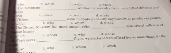 who
b. which
c. whom
d. whose
The restaurant __ we dined at yesterday had a menu full of delicious local
dishes.
althat
b. whom
c. who
d. whose
8. Visitors __ come to Kyoto are usually impressed by its temples and gardens.
a. which
b. who
c. whom
d. whose
9. The British Museum has many ancient relics __ span several millennia of
human history.
b. whom
c. who
d. whose
a. which
10. Passengers __
flights were delayed were offered free accommodation for the
night.
hose
b. who
c. whom
d. which