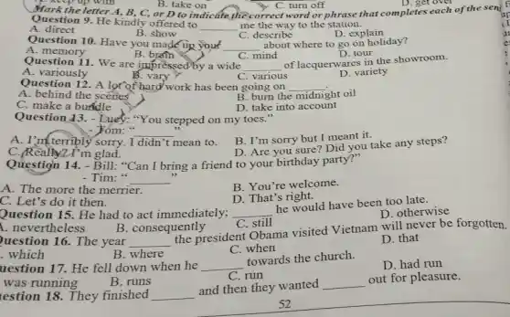 up with
Question 9. He kindly offered to
__ me the way to the station.
C. describe
A direct
B. show
D. explain
Question 10 Have you made up your __ about where to go on holiday?
A
C. mind
B brain
D. tour
Question 11. We are impressed by a wide __
of lacquerwares in the showroom.
B. vary
A. variously
C. various
D. variety
Question 12. A lot of hard work has been going on __
A. behind the scenes
B. burn the midnight oil
C. make a buffdle
D. take into account
Question 43.-Luey: "You stepped on my toes."
- 5óm: __
A. I'm terribly sorry.I didn't mean to.
B. I'm sorry but I meant it.
C./Really2.I'm glad.
D. Are you sure? Did you take any steps?
Question 14.- Bill: "Can I bring a friend to your birthday party?"
- Tim:" __
A. The more the merrier.
B. You're welcome.
C. Let's do it then.
D. That's right.
Question 15.He had to act immediately; __
he would have been too late.
D. otherwise
A. nevertheless
B. consequently
C. still
uestion 16. The year __
the president Obama visited Vietnam will never be forgotten.
C. when
D. that
.which
B. where
D. had run
uestion 17.He fell down when he __
towards the church.
B. runs
C. run
was running
lestion 18.They finished __
and then they wanted __
out for pleasure.
52
C. turn off
Question 9. He kindly word or phrase that completes each of the sent
D. get over
B. take on