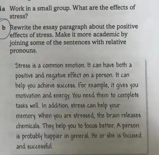 a Work in a small group . What are the effects of
stress?
b Rewrite the essay paragraph about the positive
effects of stress.Make it more academic by
joining some of the sentences with relative
pronouns.
Stress is a common emotion It can have both a
positive and negative effect on a person. It can
help you achieve success.For example,it gives you
motivation and energy.You need them to complete
tasks well.In addition,stress can help your
memory.When you are stressed the brain releases
chemicals.They help you to focus better.A person
is probably happier in general He or she is focused