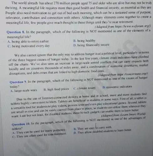 The world already has about 270 million people aged 75 and older who are alive but may not be truly
thriving A meaningful life requires more than good health and financial security, as essential as they are.
People also need motivation to get out of bed each morning.which can be a sustained sense of purpose,
relevance, contribution and connection with others. Although many elements come together to create a
meaningful life, few people give much thought to these things until they're near retirement.
(Adapted from https://www.weforum.org/)
Question 8. In the paragraph, which of the following is NOT mentioned as one of the elements of a
meaningful life?
A. being able to retire earlier
B. being healthy
C. being motivated every day
D. being financially secure
We also cannot ignore that the only way to address hunger is at a political level,particularly in terms
of the three biggest causes of hunger today In the last few years, climate crisis indicators have climbed
off the charts.We've also seen an increase in large-scale armed conflicts that can carry impacts both
locally and on countries thousands of miles away and a combination of economic downturns, market
disruptions, and debt crises that are linked to high domestic food costs.
(Adapted from hitps : (Iconcernusa.org/)
Question 9. In the paragraph, which of the following is NOT mentioned as one of the causes of hunger
today?
A. large-scale wars
B. high food prices C. climate issues
D. economic indicators
Due to the use of Internet-connected devices at home and in school, more and more students find
tablets highly convenient to leam. Tablets are beneficial to students in some ways. First of all, a tablet is
a versatile tool for students to play videos.process texts and even play educational games. Second,tablets
are small in size and can be easily carried from place to place, so students can utilize them wherever they
want. Last but not least, for disabled students these hi-tech gadgets can enable them to leam better.
(Adapted from iLeam Smart World)
Ouestion 10. In the paragraph, which of the following is NOT me ntioned as one of the advantages of
tablets?
A. They can be used for many purposes.
B. They are easy to carry with.
C. They are often used for entertainment.
D. They allow disabled students to learn better.