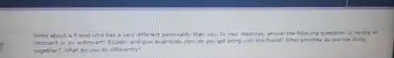 Write about =friend who has =very different personality tham you. In your response, answer the following questions: Is he/she an
introvert or an extrovert? Explain and give examples.How do you get along with this friend? What activities do you like doing
together? What do you do differently?