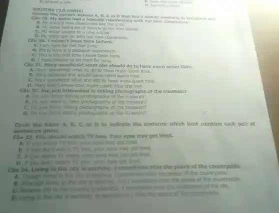 WRITING (3.0 points)
C. played a role
D. blocked a place
Choose the correct answer A, B, C or D that has a similar meaning to the given one.
29. My sister had a friendly relationship with her new classmates.
A. My sister's new classmates like her a lot.
B. My sister had a lot of friends at her new school.
C. My sister moved to a new school.
D. My sister got on with her new classmates.
Câu 30. I haven 't been here before.
A. I am here for the first time.
B. Being here is a pleasant experience.
C. This is the first time I have been here.
D. I have wished to be here for long.
Câu 31. Mary wondered what she should do to have more spare time.
A. Mary wondered what to do to have more spare time.
B. Mary believed she would have more spare time.
C. Mary wondered what she did to have more spare time.
D. Mary didn't know how much spare time she had.
Câu 32. Are you interested in taking photographs of the museum?
A. Do you enjoy taking photographs of the museum?
B. Do you want to take photographs of the museum?
C. Do you finish taking photographs of the museum?
D. Do you mind taking photographs of the museum?
Circle the letter A B, C, or D to indicate the sentence which best combine each pair of
sentences given.
Câu 33. You should watch TV less. Your eyes may get tired.
A. If you watch TV less, your eyes may get tired.
B. If you don't watch TV less, your eyes may get tired.
C. If you watch TV more, your eyes may not get tired.
D. If you don't watch TV less, your eyes get tired.
Câu 34. Living in the city is exciting . I sometimes miss the peace of the countryside.
A. Though living in the city is exciting I sometimes miss the peace of the countryside.
B. Although living in the city is exciting but I sometimes miss the peace of the countryside.
C. Because life in the country is peaceful I sometimes miss the excitement of the city.
D. Living in the city is exciting, so sometimes I miss the peace of the countryside.