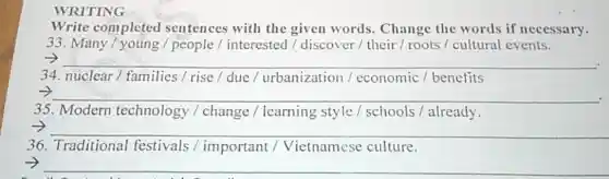 WRITING
Write completed sentences with the given words Change the words if necessary.
33. Many/young / people / interested / discover / their / roots / cultural events.
__ .
34. nuclear / families / rise / due / urbanization / economic/benefits
__
35. Modern technology / change / learning style / schools /already.
__
36. Traditional festivals /important /Vietnamese culture.
__