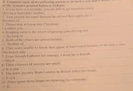 X. Complete each of the following sentences in such a way that it means
as the sentence printed before it. (2,0 pts)
1. If you have a motorbike you are able to go anywhere easily.
Having a motorbike enables.......
__
Because of ....
__
Please stay
I d rather you.
__
Keeping
test.
-> As long as ....
__
Both of the
-> Neither of ...
__
6. They were unable to finish their game of badminton because of the heavy rain.
The heavy rain ....
__
Even
->Much..
__
8. Their chances of success are small.
-> It is not......
__
two hours
The
-> It is a
__
10. Peter spent three hours on repairing his computer.
It
__