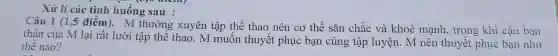 Xử lí các tình huống sau :
thân của N 1ại rất lưới tập thể thao . n tập thể thuyết phục bạn cùng tập thuyết phủ cậu bạn
điểm)M thường xuyên tập thể thao nên cơ thể sǎn chǎ c và khoè mạnh, trong khi cậu bạn
thế nào?