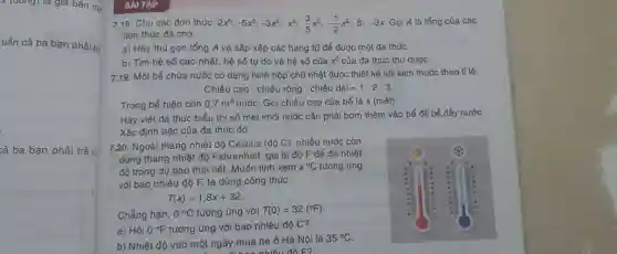 x (đong) là giá bán m6
tiền cả ba bạn phải trị
cả ba bạn phải trả là
BÀI TAP
7.18. Cho các đơn thức: 2x^6;-5x^3;-3x^5;x^3;(3)/(5)x^2;-(1)/(2)x^2;8;-3x Gọi A là tổng của các
đơn thức đã cho.
a) Hãy thu gọn tổng A và sắp xếp các hạng tử để được một đa thúc.
b) Tìm hệ số cao nhất, hệ số tự do và hệ số của x^2 của đa thức thu được.
7.19. Một bể chứa nước có dạng hình hộp chữ nhật được thiết kế với kích thước theo tỉ lệ:
Chiều cao : chiều rộng : chiều dgrave (a)i=1:2:3.
Trong bể hiện còn 0,7m^3 nước. Gọi chiều cao của bể là x(macute (e)t)
Hãy viết đa thúc biểu thị số mét khối nước cân phải bơm thêm vào bể để bể đầy nước.
Xác định bậc của đa thức đó
7.20. Ngoài thang nhiệt độ Celsius (dunderset (.)(hat (o))C) nhiêu nước còn
dùng thang nhiệt độ Fahrenheit, gọi là độ F để đo nhiệt
độ trong dự báo thời tiết. Muốn tính xem x^circ C tương ứng
với bao nhiêu độ F, ta dùng công thức:
T(x)=1,8x+32
Chẳng hạn, 0^circ C tương ứng với T(0)=32(^circ F)
a) Hỏi 0^circ F tương ứng với bao nhiêu độ C?
b) Nhiệt độ vào một ngày mùa hè ở Hà Nội là
35^circ C
nhiêu đô F?