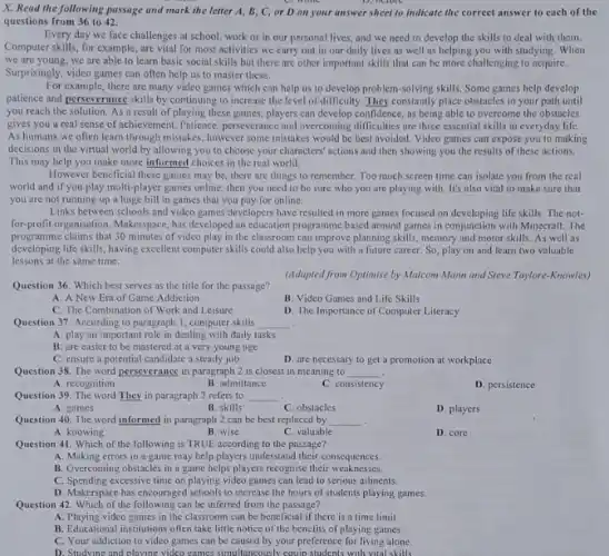 X. Read the following passage and mark the letter A, B, C, or D on your answer sheet to indicate the correct answer to each of the
D. octore
questions from 36 to 42.
Every day we face challenges at school, work or in our personal lives, and we need to develop the skills to deal with them.
Computer skills, for example are vital for most activities we carry out in our daily lives as well as helping you with studying. When
we are young, we are able to learn basic social skills but there are other important skills that can be more challenging to acquire.
Surprisingly, video games can often help us to master these.
For example, there are many video games which can help us to develop problem-solving skills. Some games help develop
patience and perseverance skills by continuing to increase the level of difficulty They constantly place obstacles in your path until
you reach the solution As a result of playing these games, players can develop confidence, as being able to overcome the obstacles
gives you a real sense of achievement. Patience.perseverance and overcoming difficulties are three essential skills in everyday life.
As humans we often learn through mistakes, however some mistakes would be best avoided. Video games can expose you to making
decisions in the virtual world by allowing you to choose your characters'actions and then showing you the results of these actions.
This may help you make more informed choices in the real world.
However beneficial these games may be, there are things to remember. Too much screen time can isolate you from the real
world and if you play multi-player games online then you need to be sure who you are playing with. It's also vital to make sure that
you are not running up a huge bill in games that you pay for online.
Links between schools and video games developers have resulted in more games focused on developing life skills. The not-
for-profit organisation, Makerspace, has developed an education programme based around games in conjunction with Minecraft. The
programme claims that 30 minutes of video play in the classroom can improve planning skills, memory and motor skills. As well as
developing life skills, having excellent computer skills could also help you with a future career. So play on and learn two valuable
lessons at the same time.
(Adapted from Optimise by Malcom Mann and Steve Taylore-Knowles)
Question 36. Which best serves as the title for the passage?
A. A New Era of Game Addiction
B. Video Games and Life Skills
C. The Combination of Work and Leisure
D. The Importance of Computer Literacy
Question 37. According to paragraph 1, computer skills __
A. play an important role in dealing with daily tasks
B. are easier to be mastered at a very young age
C. ensure a potential candidat a steady job
D. are necessary to get a promotion at workplace
Question 38. The word perseverance in paragraph 2 is closest in meaning to __
A. recognition
B. admittance
C. consistency
D. persistence
Question 39. The word They in paragraph 2 refers to __
A. games
B. skills
C. obstacles
D. players
Question 40. The word informed in paragraph 2 can be best replaced by __ .
A. knowing
B. wise
C. valuable
D. core
Question 41. Which of the following is TRUE according to the passage?
A. Making errors in a game may help players understand their consequences.
B. Overcoming obstacles in a game helps players recognise their weaknesses.
C. Spending excessive time on playing video games can lead to serious ailments.
D. Makerspace has encouraged schools to increase the hours of students playing games.
Question 42. Which of the following can be inferred from the passage?
A. Playing video games in the classroom can be beneficial if there is a time limit.
B. Educational institutions often take little notice of the benefits of playing games.