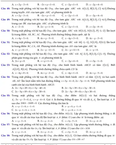 A. x+2y-3=0.
B. -2x+y+1=0
C. x-2y+1=0.
D. x-2y+4=0
Câu 48: Trong mặt phẳng với hệ tọa độ Oxy, cho tam giác ABC với A(1;1),B(2;3),C(-4;1) . Đường
trung tuyến AM của tam giác ABC có phương trình là
A. x+2y-3=0.
-2x+y+1=0
x-2y+1=0
D. x-2y+4=0
Câu 49: Trong mặt phẳng với hệ tọa độ Oxy, cho tam giác ABC với A(1;1),B(2;3),C(-4;1) . Đường
trung cao BK của tam giác ABC có phương trình là
A. x-2=0.
2x-y+1=0
x-2y+1=0
D. x+2y-8=0.
Câu 50: Trong mặt phẳng với hệ tọa độ Oxy, cho tam giác ABC với M(1;1),N(0;2),P(-1;-2) lần lượt
là trung điểm AB BC, AC. Phương trình đường thẳng chứa cạnh AB là
A. x+4y-5=0.
B 4x+y-5=0
x-4y+3=0
D. 4x-y-3=0
Câu 51: Trong mặt phẳng với hệ tọa độ Oxy, cho tam giác ABC với M(-1;-1),N(1;9),P(9;1) lần lượt
là trung điểm BC ,CA, AB. Phương trình đường cao AH của tam giác ABC là
A. x-y+11=0
B. 2x-y-11=0
2x-y+11=0
D. x-y=0
Câu 52: Trong mặt phẳng với hệ tọa độ Oxy, cho tam giác ABC với A(-2;1),B(2;3),C(1;-5) . Đường
phân giác trong của góc A có phương trình là
2x+y=0
B. x+y+1=0
x-2y+4=0
D. x+3y-1=0
Câu 53: Trong mặt phẳng với hệ tọa độ Oxy, cho hình bình hành ABCD có tâm I(1;1) . Biết
A(2;0),B(1;4) Phương trình đường thẳng chứa cạnh CD là
A. x-4y+8=0.
B 4x+y-2=0
C. x-4y+1=0
D. 4x+y-5=0
Câu 54: Trong mặt phẳng với hệ tọa độ Oxy, cho hình bình hành ABCD có tâm I(3;5) và hai cạnh
AB, AD lần lượt nằm trên hai đường thẳng x+3y-6=0,2x-5y-1=0. Viết phương trình hai
cạnh còn lại của hình bình hành ABCD.
A. 2x-5y+29=0;x+3y-40=0.
B. 2x-5y+39=0;x+3y-30=0.
C. 2x-5y+19=0;x+3y-20=0.
D. 2x-5y-39=0;x+3y+30=0.
Câu 55: Trong mặt phẳng với hệ tọa độ Oxy, cho điểm M(1;1) và hai đường thẳng
d_(1):3x-y-5=0,d_(2):x+y-4=0. Gọi A là đường thẳng đi qua M và cắt d_(1),d_(2) lần lượt tại A,, B
sao cho 2MA-3MB=0 Các đường thẳng cần tìm là
A. x+y-2=0;x-1=0.
B. x-y=0;y-1=0.
C. 2x-y-1=0;x-1=0
D. x-y=0;x-1=0.
Câu 56: Trong mặt phẳng với hệ tọa độ Oxy, cho điểm M(1;2) Lập phương trình đường thẳng Delta  đi
qua M và cắt các trục tọa độ lần lượt tại A,B (khác 0) sao cho M là trung điểm AB.
A. x+y-3=0.
B. 2x+y-2=0
x+2y-5=0.
D. 2x+y-4=0
Câu 57: Trong mặt phẳng với hệ tọa độ Oxy, cho điểm M(1;2) Lập phương trình đường thẳng 4 đi
qua M và cắt các tia Ox, Oy lần lượt tại A,B (khác O) sao cho OA=2OB.
A. x+y-3=0.
B. 2x+y-2=0
C. x+2y-5=0.
D. 2x+y-4=0
Câu 58: Trong mặt phẳng với hệ tọa độ Oxy, cho điểm M(1;2) Có bao nhiêu đường thẳng đi qua M
và cắt các tia Ox . Oy lần lượt tại A, B (khác O)sao cho OA+OB=6