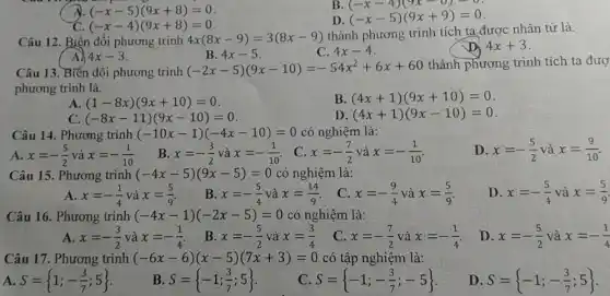 A (-x-5)(9x+8)=0
B
(-x-4)(9x-8)=0 (-x-5)(9x+9)=0
D
C. (-x-4)(9x+8)=0
Câu 12. Biến đổi phương trình 4x(8x-9)=3(8x-9)
thành phương trình tích ta được nhân tử là.
A 4x-3
B. 4x-5
C. 4x-4
D 4x+3
Câu 13. Biến đổi phương trình
(-2x-5)(9x-10)=-54x^2+6x+60
thành phương trình tích ta đượ
phương trình là.
A (1-8x)(9x+10)=0
B. (4x+1)(9x+10)=0
C. (-8x-11)(9x-10)=0
D (4x+1)(9x-10)=0
Câu 14. Phương trình (-10x-1)(-4x-10)=0 có nghiệm là:
A. x=-(5)/(2)vgrave (a)x=-(1)/(10)
B x=-(3)/(2)vgrave (a)x=-(1)/(10)
C x=-(7)/(2)vgrave (a)x=-(1)/(10)
D. x=-(5)/(2) và x=(9)/(10)
Câu 15. Phương trình (-4x-5)(9x-5)=0 có nghiệm là:
D. x=-(5)/(4) và x=(5)/(9)
A. x=-(1)/(4) và x=(5)/(9)
B. x=-(5)/(4) và x=(14)/(9)
C. x=-(9)/(4) và x=(5)/(9)
Câu 16. Phương trình (-4x-1)(-2x-5)=0 có nghiệm là:
D. x=-(5)/(2) và x=-(1)/(4)
A. x=-(3)/(2) và x=-(1)/(4)
B. x=-(5)/(2) và x=(3)/(4)
C. x=-(7)/(2) và x=-(1)/(4)
Câu 17. Phương trình (-6x-6)(x-5)(7x+3)=0 có tập nghiệm là:
A S= 1;-(3)/(7);5 
B. S= -1;(3)/(7);5 
C S= -1;-(3)/(7);-5 
D. S= -1;-(3)/(7);5