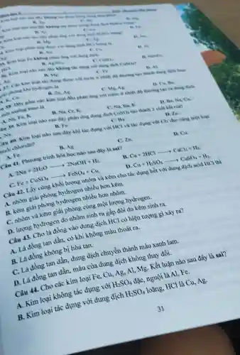 x_(8)
Kim loại tow down seeing shows
C. is
va
B. Al
Kim loal dish
Whose
C. As
A. Kim loal phân ứng dues vas durus dich
c Cu
A.is
B. All
Al
A. Kim loal Fe khong phan during dich
HCI
II. AgNO_(3)
C. Cuso.
B Natio.
A. Kim loal nào sau dis khong tik dung vol dung dich Cusoi?
All
B. Mg
C. Fe.
D. Al
37. Ca kim loal the dun dure vol mide thurong tao thành dung dich hate
ai phong khí hydrogen la
A. Ca.
B. Zh,Ag.
C. Me, Ag
D. Cu, Ba
18. Day gồm các kim loal đều phàn ứng với nhiệt đó thuong too ra dung dich
mai mong base la
A. Na, Fe K.
B. Na. Cr k
C. Na, Ba k
D. Be Na,Ca
âu .10 Kim loai nào sau đây phàn img dung dịch CuSO_(4) tạo thành 2 chất kết that
Na
D. Zn.
cho cùng một loại
B. Fe.
C. Ba
you 40.Kim loại nào sau đây khi tác dung vol HCl và tác dung với
Cl_(2)
nuối chloride?
D. Cu.
A. Fe
B. Ag.
C. Zn
Câu 41.Phương trình hóa học nào sau đây là sai?
B. Ca+2HClarrow CaCl_(2)+H_(2)
A.
2Na+2H_(2)Oarrow 2NaOH+H_(2)
C.
Fe+CuSO_(4)arrow FeSO_(4)+Cu
D Cu+H_(2)SO_(4)arrow CuSO_(4)+H_(2)
Câu 42.Lấy cùng khối lượng nhôm và kẽm cho tác dung hết với dung dịch acid (HCl thì
A. nhôm giải phong hydrogen nhiều hơn kẽm.
B. kēm giải phong hydrogen nhiều hơn nhôm.
C. nhôm và kẽm giải phong cùng một lượng hydrogen.
D. lượng hydrogen do nhôm sinh ra gấp đôi do kẽm sinh ra.
Câu 43.Cho là đồng vào dung dịch HCl có hiện tượng gì xảy ra?
A. Là đồng tan dần, có khí không màu thoát ra.
B. Lá đồng không bị hòa tan.
C. Là đồng tan dần,dung dich chuyển thành màu xanh lam.
D. Lá đồng tan dần.màu của dung dịch không thay đồi.
Câu 44.Cho các kim loại Fe,Cu,Ag,Al . Mg. Kết luận nào sau đây là sai?
A. Kim loại không tác dung với
H_(2)SO_(4)
đặC.nguội là Al,Fe.
B. Kim loại tác dụng với dung dịch
H_(2)SO_(4)
loãng.HCl là Cu,Ag.