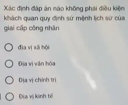 Xác định đáp án nào không phải điều kiện
khách quan quy định sứ mệnh lịch sử của
giai cấp công nhân
địa vị xã hội
Địa vị vǎn hóa
Địa vị chính trị
Địa vị kinh tế