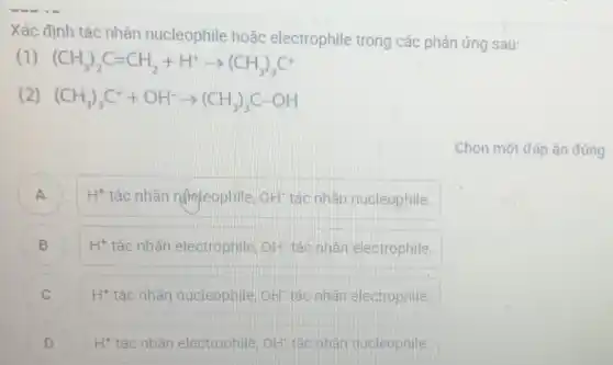 Xác định tác nhân nucleophile hoǎc electrophile trong các phản ứng sau:
(1) (CH_(3))_(2)C=CH_(2)+H^+arrow (CH_(3))_(3)C^+
(2) (CH_(3))_(3)C^++OH^-arrow (CH_(3))_(3)C-OH
Chọn một đáp án đúng
A ) H^+ tác nhân njhleophile, OH^- tác nhân nucleophile.
B H^+ tác nhân electrophile, OH^- tác nhân electrophile.
C H^+ tác nhân nucleophile, OH^- tác nhân electrophile. v
D H* tác nhân electrophile, OH tác nhân nucleophile. H^+ tác nhân electrophile, OH^-