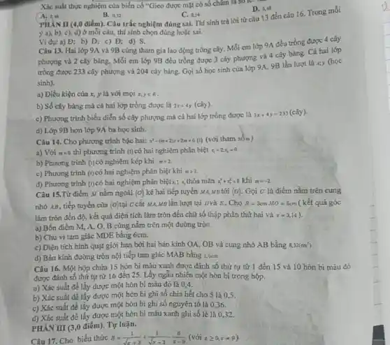 Xác suất thực nghiệm của biến cố "Gieo được mặt có số châm là so le
D. 0,48
A. 0,46
B. 0,52
C. 0.54 PHÀN II (4,0 điểm)Câu trắc nghiệm đúng sai. Thí sinh trả lời từ câu 13 đến câu 16. Trong mỗi
ý a), b), c),d) ở mỗi câu thí sinh chọn đúng hoặc sai.
Ví dụ: a) Đ;b) Đ; c) Đ;d) S.
Câu 13. Hai lớp 9A và 9B cùng tham gia lao động trồng cây. Mỗi em lớp 9A đều trồng được 4 cây
phượng và 2 cây bàng, Mỗi em lớp 9B đều trồng được 3 cây phượng và 4 cây bàng. Cả hai lớp
trồng được 233 cây phượng và 204 cây bảng. Gọi số học sinh của lớp 9A,9B lần lượt là x,y (học
sinh).
a) Điều kiện của x, y là với mọi x,yin R
b) Số cây bàng mà cả hai lớp trồng được là 2x+4y (cây).
c) Phương trình biểu diễn số cây phượng mà cả hai lớp trồng được là
3x+4y=233(chat (a)y)
d) Lớp 9B hơn lớp 9A ba học sinh.
Câu 14. Cho phương trình bậc hai: x^2-(m+2)x+2m=0(1) (với tham sốm)
a) Với m=0 thì phương trình (1) có hai nghiệm phân biệt x_(1)=2;x_(2)=0
b) Phương trình (1) có nghiệm kép khi m=2.
c) Phương trình (1) có hai nghiệm phân biệt khi mgt 2
d) Phương trình (1) có hai nghiệm phân biệt x_(1);x_(2) thỏa mãn x_(1)^2+x_(2)^2=8 khi m=-2
Câu 15.Từ điểm M nằm ngoài (0) kẻ hai tiếp tuyến M A, MB tới (o) Gọi c là điểm nằm trên cung
nhỏ AB, tiếp tuyến của (o) tai c cắt MA,MB lần lượt tại Dvà E . Cho R=3cmMO=5cm ( kết quả góc
làm tròn đến độ,kết quả diện tích làm tròn đến chữ số thập phân thứ hai và pi =3,14
a) Bốn điểm M,A, O, B cùng nằm trên một đường tròn.
b) Chu vi tam giác MDE bằng 6cm.
c) Diện tích hình quạt giới hạn bởi hai bán kính OA., OB và cung nhỏ AB bằng 8,32(cm^2)
d) Bản kính đường tròn nội tiếp tam giác MAB bằng 1,5cm.
Câu 16. Một hộp chứa 15 hòn bi màu xanh được đánh số thứ tự từ 1 đến 15 và 10 hòn bi màu đỏ
được đánh số thứ tự từ 16 đến 25 . Lấy ngẫu nhiên một hòn bi trong hộp.
a) Xác suất để lấy được một hòn bi màu đỏ là 0.4.
b) Xác suất để lấy được một hòn bi ghi số chia hết cho 5 là 0.5.
c) Xác suất để lấy được một hòn bi ghi số nguyên tố là 0,36.
d) Xác suất để lấy được một hòn bi màu xanh ghi số lẻ là 032.
PHÀN III (3,0 điểm).Tự luận.
Câu 17. Cho biểu thức B=(1)/(sqrt (x)+3)+(1)/(sqrt (x)-3)-(6)/(x-9)(vacute (o)ixgeqslant 0,xneq 9)