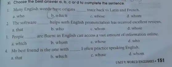 XI. Choose the best answer a, b ,c or d to complete the sentence.
1. Many English words-have origins __ trace back to Latin and French.
a. who
b.which
c. whose
d. whom
2. The software __ helps with English pronunciation has received excellent reviews.
a. that
b. who
c. whom
d. whose
3. People __ are fluent in English can access a vast amount of information online.
a. which
b. whom
c. whose
d. who
4. My best friend is the one with __ I often practice speaking English.
d. whom
a. that
b. which
c. whose
UNIT 9: WORLD ENGLISHES - 151