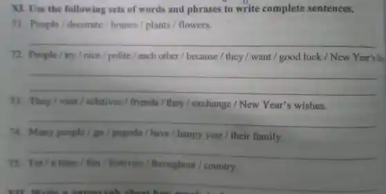 XI. Use the following sets of words and phrases to write complete sentences.
71. People / decorate / homes / plants / flowers.
__
72. People / try/nice / polite / each other / because / they / want I good luck / New Year's Dm
__
73. They / visit relatives / friends they / exchange / New Year's wishes.
__
74. Many people / go pagoda / have / happy year / their family.
__
throughout / country
__