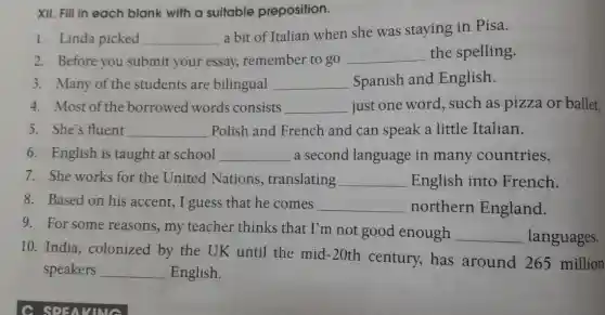 XII. Fill in each blank with a suitable preposition.
1. Linda picked __
a bit of Italian when she was staying in Pisa.
2. Before you submit your essay,remember to go __ the spelling.
3. Many of the students are bilingual __ Spanish and English.
4. Most of th borrowed words consists __ just one word , such as pizza or ballet.
5. She's fluent __ Polish and French and can speak a little Italian.
6. English is taught at school __ a second language in many countries.
7. She works for the United Nations,translating __ English into French
8. Based on his accent, I guess that he comes __ northern England.
9. For some reasons, my teacher thinks that I'm not good enough
__ languages.
10. India colonized by the UK until the mid -20th century,has around 265 million
speakers __ English.