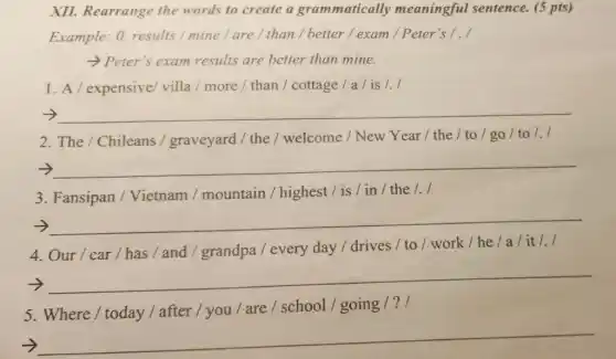 XII. Rearrange the words to create a grammatically meaningful sentence.(5 pts)
Example: 0. results /mine/are/than / better / exam /Peter's 1.1
Peter's exam results are better than mine.
1. A / expensive villa / more / than / cottage/a/is /./
__
2. The / Chileans / graveyard / the /welcome / New Year / the /to/go/to/./
__
3. Fansipan / Vietnam / mountain / highest /is/in/the/./
__
4. Our/car/has/and / grandpa / every day/drives / to / work / he/a/it/./
__
5. Where/today / after / you / are / school / going /?1
__