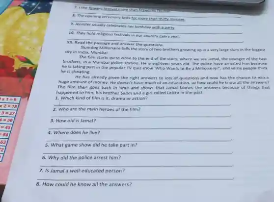 __
__
__
__
__
XII.
Slumdog Millionaire tells the story of two brothers growing up in a very large slum in the biggest
city in India, Mumbai.
The film starts quite close to the end of the story, where we see Jamal, the younger of the two
brothers, in a Mumbai police station. He is eighteen years old. The police have arrested him because
he is taking part in the popular TV quiz show Who Wants to Be a Millionaire?and some people think
he is cheating.
He has already given the right answers to lots of questions and now has the chance to win a
huge amount of money.He doesn't have much of an education, so how could he know all the answers?
The film then goes back in time and shows that Jamal knows the answers because of things that
happened to him, his brother Salim and a girl called Latika in the past.
1. Which kind of film is it, drama or action?
__ .
2. Who are the main heroes of the film?
__
3. How old is Jamal?
__ .
4. Where does he live?
__ .
5. What game show did he take part in?
__ .
6. Why did the police arrest him?
__	.
7. Is Jamal a well-educated person?
__ .
8. How could he know all the answers?