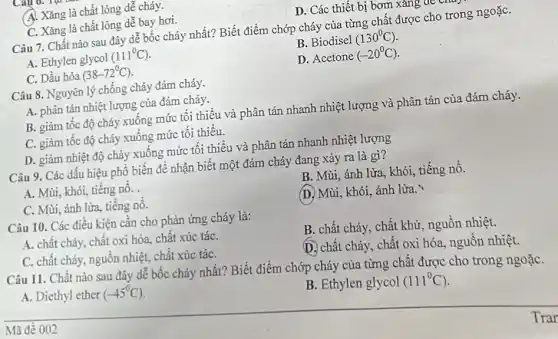 A. Xǎng là chất lỏng dễ cháy.
C. Xǎng là chất lỏng dễ bay hơi.
D. Các thiết bị bơm xang a
Câu 7. Chất nào sau đây dễ bốc cháy nhất? Biết điểm chớp cháy của từng chất được cho trong ngoặC.
A. Ethylen glycol (111^circ C)
B. Biodisel (130^circ C)
C. Dầu hỏa (38-72^circ C)
D. Acetone (-20^circ C)
Câu 8. Nguyên lý chống cháy đám cháy.
A. phân tán nhiệt lượng của đám cháy.
B. giảm tốc độ cháy xuống mức tối thiểu và phân tán nhanh nhiệt lượng và phân tán của đám cháy.
C. giảm tốc độ cháy xuống mức tối thiểu.
D. giảm nhiệt độ chảy xuống mức tối thiểu và phân tán nhanh nhiệt lượng
Câu 9. Các dấu hiệu phổ biến để nhận biết một đám cháy đang xảy ra là gì?
A. Mùi, khói, tiếng nổ.
B. Mùi, ánh lửa., khói, tiếng nổ.
C. Mùi, ánh lửa, tiếng nổ.
(D. Mùi, khói, ánh lừa.
Câu 10. Các điều kiện cần cho phản ứng cháy là:
A. chất cháy, chất oxi hóa, chất xúc táC.
B. chất cháy, chất khử, nguồn nhiệt.
C. chất cháy, nguồn nhiệt, chất xúc táC.
D. chất cháy, chất oxi hóa, nguồn nhiệt.
Câu 11. Chất nào sau đây dễ bốc cháy nhất? Biết điểm chớp cháy của từng chất được cho trong ngoặC.
A. Diethyl ether (-45^circ C)
B. Ethylen glycol (111^circ C)