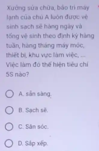 Xưởng sửa chữa, bảo trì máy
lạnh của chủ A luôn được vệ
sinh sạch sẽ hàng ngày và
tổng vệ sinh theo định kỳ hàng
tuần, hàng tháng máy móc,
thiết bị, khu vực làm việc, __
Việc làm đó thể hiện tiêu chí
5S nào?
A. sẳn sàng.
B. Sạch sẽ.
C. Sǎn sóC.
D. Sắp xếp.