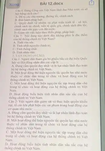 Xong
Câu 6: Đảng Cộng sản Việt Nam lãnh đạo Nhà nước và xã
hội bằng cách nào?
A. Dera các chủ trương, đường lối chính sách.
B. Ban hành pháp luật.
C. Quyết định về nhiệm vụ phát triển kinh tế - xã hội,
chính sách tài chính tiền tệ quốc gia.chính sách dân tộc,
chính sách tôn giáo của đất nướC.
D. Giám sát việc tuân theo Hiến pháp, pháp luật
Câu 7: Nội dung nào dưới đây không phải là đặc điểm
của hệ thống chính trị Việt Nam?
A. Tính vừa sứC.
B. Tính nhất nguyên chính trị.
C. Tính thống nhất.
D. Tính nhân dân.
3. VĂN DỤNG (4 CÂU)
Câu 1: Người dân tham gia bó phiếu bầu cử đại biểu Quốc
hội và Hội đồng nhân dân các cấp là __
A. Đảng cầm quyền duy nhất và là hạt nhân lãnh đạo toàn
bộ hệ thống chính trị Việt Nam.
B. Một hoạt động thể hiện nguyên tắc quyền lực nhà nước
thuộc về nhân dân trong tổ chức và hoạt động của hệ
thống chính trị Việt Nam.
C. Một hoạt động thể hiện nguyên tắc tập trung dân chủ
trong tổ chức và hoạt động của hệ thống chính trị Việt
Nam.
D. Hoạt động biểu hiện tính nhân dân sâu sắc của hệ
thống chính trị Việt Nam.
Câu 2: Việc người dân giám sát và thực hiện quyền khiếu
nại, tố cáo khi phát hiện các sai phạm trong hoạt động của
cơ quan nhà nước __
A. Đảng cầm quyển duy nhất và là hạt nhân lãnh đạo toàn
bộ hệ thông chính trị Việt Nam.
B. Một hoạt động thể hiện nguyên tắc quyên lực nhà nước
thuộc về nhân dân trong tô chức và hoạt động của hệ
thống chính trị Việt Nam.
C. Một hoạt động thể hiện nguyên tắc tập trung dân chủ
trong tô chức và hoạt động của hệ thống chính trị Việt
Nam.
D. Hoạt động biểu hiện tính nhân dân sâu sắc cùa hệ
thống chính trị Việt Nam.