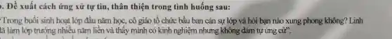 ). Đề xuất cách ứng xử tự tin,thân thiệ n trong tình huống sau:
Trong buổ i sinh hoạt lớp đầu nǎm học, cô giáo tế chức bầu ban cán sự lớp và hỏi bạn nào xung pho ng không? Linh
ô giá tự ứng cứ".