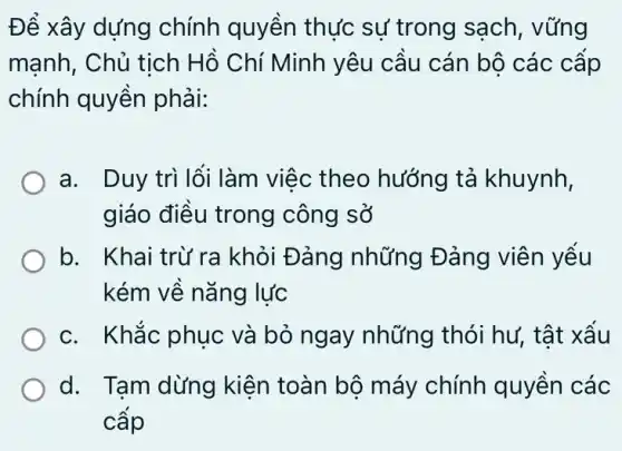 Để xây dựng chính quyền thực sự trong sạch, vững
mạnh, Chủ tịch Hồ Chí Minh yêu cầu cán bộ các cấp
chính quyền phải:
a. Duy trì lối làm việc theo hướng tả khuynh,
giáo điều trong ) công sở
b. Khai trừ ra khỏi Đảng những Đảng viên yếu
kém về nǎng lực
c. Khắc phục và bỏ ngay những thói hư,tật xấu
d. Tạm dừng kiên toàn bộ máy chính quyền các
cấp