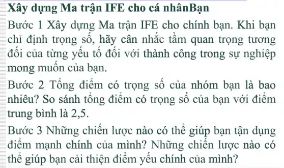 Xây dựng Ma trận IFE cho cá nhânBan
Bước 1 Xây dựng Ma trận IFE cho chính bạn. Khi bạn
chỉ định trọng số, hãy cân nhắc tầm quan trọng tương
đối của từng yếu tố đối với thành công trong sự nghiệp
mong muôn của bạn.
Bước 2 Tổng điểm có trọng số của nhóm bạn là bao
nhiêu? So sánh tổng điểm có trọng số của bạn với điểm
trung bình là 2,5.
Bước 3 Những chiến lược nào có thể giúp bạn tận dụng
điểm mạnh chính của mình? Những chiến lược nào có
thế giúp bạn cải thiện điểm yếu chính của mình?