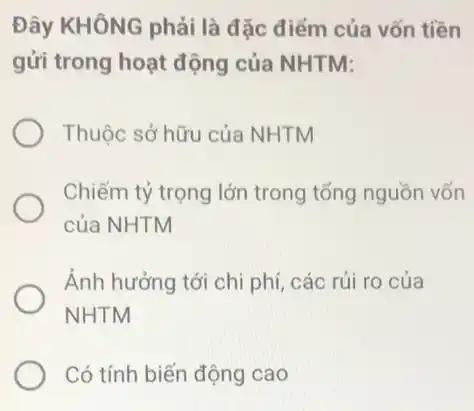 Đây KHÔNG phải là đặc điểm của vốn tiền
gửi trong hoạt động của NHTM:
Thuộc sở hữu của NHTM
Chiếm tỷ trọng lớn trong tổng nguồn vốn
của NHTM
Ảnh hưởng tới chi phí, các rủi ro của
NHTM
Có tính biến động cao