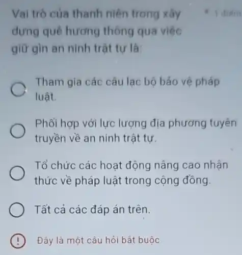 Đây là một câu hỏi bắt buộc
Vai trò của thanh niên trong xây
dựng quê hương thông qua việc
giữ gìn an ninh trât tư là:
Tham gia các câu lạc bộ bảo vệ pháp
luật.
Phối hợp với lực lượng địa phương tuyên
truyền về an ninh trật tự.
Tổ chức các hoạt động nâng cao nhân
thức về pháp luật trong cộng đồng.
Tất cả các đáp án trên.
1 diem