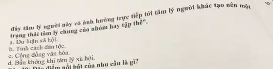 đây tâm lý người này có ảnh hưởng trực tiếp tới tâm lý người khác tạo nên một
trạng thái tâm lý chung của nhóm hay tập
a. Dư luận xã hội.
b. Tính cách dân tộc.
c. Cộng đồng vǎn hóa.
d. Bầu không khí tâm lý xã hội.
điểm nổi bật của nhu cầu là gì?