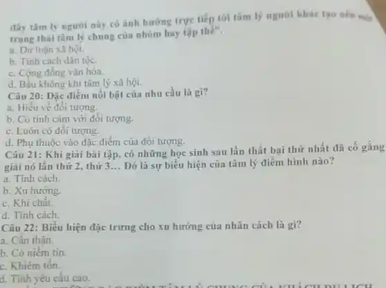 đây tâm lý người này có ảnh hương trực tiếp tới tâm lý người khác tạo nên mijt
trạng thái tâm lý chung của nhóm hay tập thê".
a. Dư luận xã hội.
b. Tính cách dân tộc.
c. Cộng đồng vǎn hóa.
d. Bầu không khí tâm lý xã hội.
Câu 20: Đặc điểm nổi bật của nhu cầu là gì?
a. Hiểu về đối tượng.
b. Có tình cảm với đối tượng.
c. Luôn có đối tượng.
d. Phụ thuộc vào đặc điểm của đối tượng.
Câu 21: Khi giải bài tập, có những học sinh sau lần thất bại thứ nhất đã cố gắng
giai nó lần thứ 2. thứ 3... __ Đó là sự biểu hiện của tâm lý điểm hình nào?
a. Tính cách.
b. Xu hướng.
c. Khí chất.
d. Tính cách.
Câu 22: Biểu hiện đặc trưng cho xu hướng của nhân cách là gì?
a. Cần thận.
b. Có niềm tin.
c. Khiêm tốn.
d. Tính yêu cầu cao.