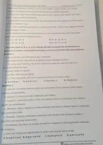 yang bài sắp xếp câu thành vǎn bản có nghĩa No2
Tài liêu ôn thi THPTQG #
1. Sustainable agriculture practices, such as crop rotation, organic farming and reduced
mical use, are designed to protect the environment and enhance biodiversity.
b. Farmers who adopt these methods help conserve soil, improve water quality, and reduce
lution, creating healthier ecosystems.
C. Sustainable farming not only benefits the environment but also contributes to food security
producing healthier crops.
d. Over time, sustainable agriculture can enhance soil fertility, which in turn supports the long-
I'm productivity of farms.
e. The adoption of these practices is growing.as more consumers seek sustainably grown
oducts and environmental awareness rises.
A.a-c -b-d-e
B. d-a -b-e-C
C. c-d-a-e-b
D. e-b -a-c -d
Mark the letter A B, C, or D to indicate the best arrangement of utterances or
entences to make a meaningful exchange or text in each of the following questions
uestion 1
a. So, is watching the video part of your homework?
b. I'm watching the video that my geography teacher uploaded on Eclass.
C. It's about global warming. My teacher asked us to watch the video and find more
information about this topiC.
d. Really? What is it about?
e. Hi, Nick. What are you doing?
f. Yes, then next week, we'll work in groups and discuss the topic in class.
D. f-b-d-e-a-c
A. b-e-f-d-a-c
B. e-b-d-c-a-f
C. d-a-e-b-c-f
Question 2
a. However, managing classroom dynamics and meeting diverse learning needs require
patience and adaptability.
b. Working as a teacher is both challenging and fulfilling.
C. Despite the demanding nature of the job teachers find joy in witnessing their students'
growth and achievements.
d. Ultimately, being a teacher is a noble profession that leaves a lasting impact on individuals
and communities alike.
e. Moreover, fostering meaningful connections with students and colleagues creates a
supportive and enriching environment.
f. Nevertheless, the sense of purpose derived from shaping the future generation outweighs
the challenges.
g. Every day brings new opportunities to inspire and educate young minds.
D. g-b-c-e-a-f-d
A. b-e-g-f-c-a-d B b-g-c-ea-f-d
C. b-a-e-g-f-c-d
(1) ĐĂNG LAN HƯƠNG (090.730.5858)