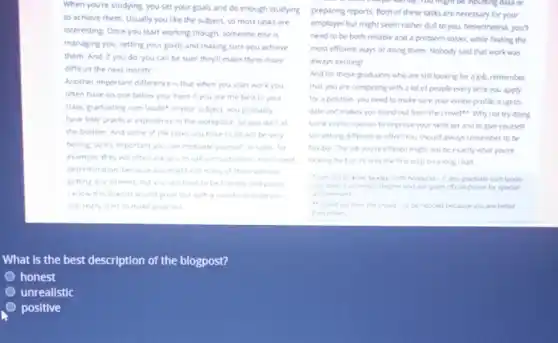 When you're studying, you set your goals and do enough studying
to achieve them. Usually you like the subject.so most tasks are
interesting. Once you start working though, someone else rs
managing you, setting your goals and making sure you achieve
them. And, if you do, you can be sure they'll make them more
difficult the next month
Another important difference is that when you start work you
often have no one below you Even if you are the best in your
class, graduating cum laude in your subject, you probably
have little practical experience in the workplace, so you start at
the bottom. And some of the tasks you have to do will be very
boring so it's important you can motivate yourself.sales for
example, they will often ask you to call old customers. Youll need
determination, because you might call many of them without
getting any interest, but you still have to be friendly and polite.
I know this doesn't sound great but a can do attitude you
can really start to make progress
What is the best description of the blogpost?
honest
unrealistic
positive
be inputting data or
preparing reports. Both of these tasks are necessary for your
employer but might seem rather dull to you.Nevertheless, you'll
need to be both reliable and a problem solver, while finding the
most efficient ways of doing them. Nobody said that work was
always exciting!
And for those graduates who are still looking for a job, remember
that you are competing with a lot of people every time you apply
for a postion, you need to make sure your online profile is up-to
date and makes you stand out from the crowder. Why not try doing
some online courses to improve your skills set and to give yourself
something different to offer?You should always remember to be
ferbic. The job youre offered might not be exactly what you're
looking for but its only the first step on a long road
(with honours)-it you graduate curn laude.
you finish a unwers?degree and are given offical praise for special
achievement
"stand out from the crowd-to be notced because you are better
than others