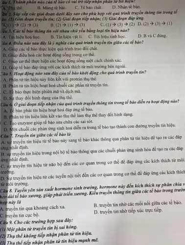 yâu 1. Thành phân nào của tê bào có vai trò tiếp nhận phân tử tin hiệu?
A. Thụ thế.
B. Màng tế bào.
C. Tế bào chất.
D. Nhân tế bào.
ầu 2. Sắp xếp các giai đoạn dưới đây sao cho phù hợp với quá trình truyền thông tin trong tê
'ào. (1) Giai đoạn truyền tin; (2) Giai đoạn tiếp nhận; (3)Giai đoạn đáp ứng.
(1)arrow (2)arrow (3)
B (2)arrow (1)arrow (3)
C. (1)arrow (3)arrow (2)
D. (2)arrow (3)arrow (1)
Cầu 3. Các tế bào thông tin với nhau chủ yếu bằng loại tín hiệu nào?
A. Tín hiệu hoá họC.
B. Tín hiệu vật lí. C. Tín hiệu sinh họC.
D. B và C đúng.
Câu 4. Điêu nào sau đây là ý nghĩa của quá trình truyền tin giữa các tế bào?
A. Giúp các tế bào thực hiện quá trình trao đổi chất.
B. Giúp điều hoà các hoạt động sống trong cơ thể.
C. Giúp cơ thể thực hiện các hoạt động sống một cách chính xáC.
D. Giúp tế bào đáp ứng với các kích thích từ môi trường bên ngoài.
Câu 5. Hoạt động nào sau đây của tế bào khởi động cho quá trình truyền tin?
A. Phân tử tín hiệu này liên kết với protein thụ thể.
B. Phân tử tín hiệu hoạt hoá chuỗi các phần tử truyền tin.
C. Tế bào thực hiện phiên mã và dịch mã.
D. Sự thay đổi hình dạng của thụ thê.
Câu 6. Ở giai đoạn tiếp nhận của quá trình truyền thông tin trong tế bào diễn ra hoạt động nào?
A. Tế bào phát tín hiệu hoạt hoá đáp ứng tế bào.
B. Phân tử tín hiệu liên kết vào thụ thể làm thụ thể thay đổi hình dạng.
C. Tạo enzyme giúp tế bào sửa chữa các sai sót.
D. Một chuỗi các phản ứng sinh hoá diễn ra trong tế bào tạo thành con đường truyền tín hiệu.
Câu 7. Truyền tin giữa các tế bào là
A. sự truyền tín hiệu từ tế bào này sang tế bào khác thông qua phân tử tín hiệu để tạo ra các đáp
ứng nhất định.
B. sự truyền tín hiệu trong nội bộ tế bào thông qua các chuỗi phản ứng sinh hóa đề tạo ra các đáp
ứng nhất định.
C. sự truyền tín hiệu từ não bộ đến các cơ quan trong cơ thể để đáp ứng các kích thích từ môi
trường.
D. Sự truyền tín hiệu từ các tuyến nội tiết đến các cơ quan trong cơ thể đề đáp ứng các kích thích
từ môi trường.
Câu 8. Tuyến yên sản xuất hormone sinh trưởng,hormone này đến kích thích sự phân chia v
kéo dài tế bào xương, giúp phát triển xương. Kiểu truyền thông tin giữa các tê bào trong trườn
hợp này là
A. truyền tin qua khoảng cách xa.
B. truyền tin nhờ các mối nối giữa các tế bào.
C. truyền tin cục bộ.
D. truyền tin nhờ tiếp xúc trực tiếp.
Câu 9. Cho các trường hợp sau đây:
(1) Một phân tử truyền tin bị sai hỏng.
(2) Thụ thể không tiếp nhận phân tử tin hiệu.
(3) Thu thể tiếp nhận phân tử tin hiệu mạnh mẽ.