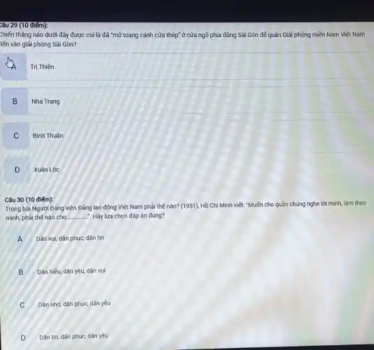 yâu 29 (10 điểm):
Chiến thẳng nào dưới đây được coi là đã "mở toang cánh cửa thép" ở cửa ngõ phía đông Sài Gòn đế quân Giải phóng miền Nam Việt Nam
iến vào giải phóng Sài Gòn?
Jim
Trị Thiên
B
Nha Trang
C Bình Thuận
D
Xuân Lộc
Câu 30 (10 điếm):
Trong bài Người Đảng viên Đảng lao động Việt Nam phải thế nào? (1951), Hồ Chí Minh viết: "Muốn cho quần chúng nghe lời mình, làm theo
mình, phải thế nào cho __ .... Hãy lựa chọn đáp án đúng?
A
Dân vui, dân phục,dân tin
B
Dân hiếu, dân yêu,dân vui
C l
Dân nhớ, dân phục,dân yêu
D
v
Dân tin, dân phục dân yêu