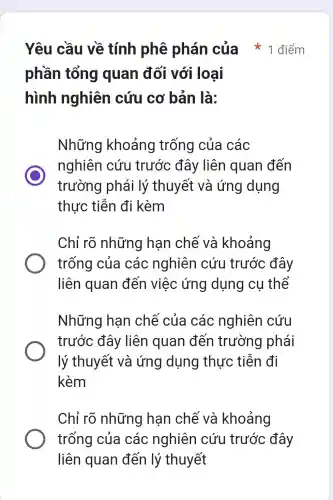 Yêu cầu về tính phê phán của * 1 điểm
phần tổng quan đối với loại
hình nghiên cứu cơ bản là:
Những khoảng trống của các
C
trường phái lý thuyết và ứng dụng
nghiên cứu trước đây liên quan đến
thực tiễn đi kèm
Chỉ rõ những hạn chế và khoảng
trống của các nghiên cứu trước đây
liên quan đến việc ứng dụng cụ thể
Những hạn chế của các nghiên cứu
trước đây liên quan đến trường I phái
lý thuyết và ứng dụng thực tiễn đi
kèm
Chỉ rõ những hạn chế và khoảng
trống của các nghiên cứu trước đây
liên quan đến lý thuyết