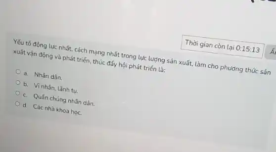 Yếu tố động lực nhất, cách mạng nhất trong lực lượng sản xuất, làm cho phương thức sản
xuất vận động và phát triển, thúc đẩy hội phát triển là:
a. Nhân dân.
b. Vi nhân, lãnh tu
c. Quân chúng nhân dân.
d. Các nhà khoa học.