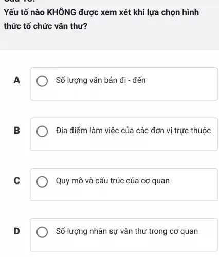 Yếu tố nào KHÔNG được : xem xét khi lựa chọn hình
thức tổ chức vǎn thư?
A
Số lượng vǎn bản đi - đến
B
Địa điểm làm việc của các đơn vị trực thuộc
C
Quy mô và cấu trúc của cơ quan
D
Số lượng nhân sự vǎn thư trong cơ quan