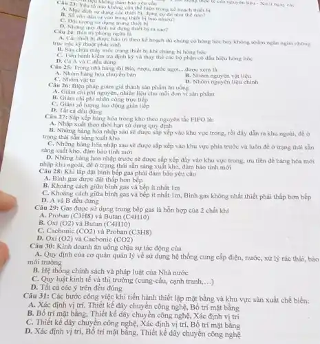 Yếu tố nào không cần thể hiện trong kể hoạch thiết bị
A. Muc dich sử dung các thiết bị, dụng cụ đó như thế nào?
B. Số vốn đầu tư vào trang thiết bị bao nhiêu?
C. Đối tượng sử dụng trang thiết bị
D. Những quy định sử dụng thiết bị ra sao?
Câu 24: Bảo tri phòng ngừa là
. Vi liệu không đảm bào yêu cầu Chất lượng thực tế của nguyên liệu - Xử li ngay các
A. Các thiết bị được bảo trì theo kế hoạch dù chủng có hòng hóc hay không nhằm ngǎn ngừa những
trục trặc kỹ thuật phát sinh
B. Sửa chữa máy móc trang thiết bị khi chúng bị hòng hóc
C. Tiến hành kiểm tra định kỳ và thay thế các bộ phận có dấu hiệu hòng hóc
D. Cả A và C đều đúng
Câu 25: Trong nhà hàng thì Bia, rượu,nước ngọt, __ được xem là
A. Nhóm hàng hóa chuyền bán
B. Nhóm nguyên vật liệu
C. Nhóm vật tư
D. Nhóm nguyên liệu chính
Câu 26: Biện pháp giảm giá thành sản phầm ǎn uống
A. Giảm chi phí nguyên, nhiên liệu cho mỗi đơn vị sản phẩm
B. Giàm chi phí nhân công trực tiếp
C. Giảm số lượng lao động gián tiếp
D. Tất cả đều đúng
Câu 27: Sắp xếp hàng hóa trong kho theo nguyên tắc FIFO là:
A. Nhập xuất theo thời hạn sử dụng quy định
B. Những hàng hóa nhập sau sẽ được sắp xếp vào khu vực trong, rồi đầy dẫn ra khu ngoài,đề ở
trạng thái sẵn sàng xuất kho
C. Những hàng hóa nhập sau sẽ được sắp xếp vào khu vực phía trước và luôn đề ở trạng thái sẵn
sàng xuất kho, đảm bảo tính mới
D. Những hàng hóa nhập trước sẽ được sắp xếp đầy vào khu vực trong, ưu tiên đề hàng hóa mới
nhập khu ngoài, để ở trạng thái sẵn sàng xuất kho, đảm bảo tính mới
Câu 28: Khi lắp đặt bình bếp gas phải đảm bảo yêu cầu
A. Bình gas được đặt thấp hơn bếp
B. Khoảng cách giữa bình gas và bếp ít nhất 1m
C. Khoảng cách giữa bình gas và bếp ít nhất 1m, Bình gas không nhất thiết phải thấp hơn bếp
D. A và B đều đúng
Câu 29: Gas được sử dụng trong bếp gas là hỗn hợp của 2 chất khí
A. Proban (C3H8) và Butan (C4H10)
B. Oxi (O2) và Butan (C4H10)
C. Cacbonic (CO2) và Proban (C3H8)
D. Oxi (O2) và Cacbonic (CO2)
Câu 30: Kinh doanh ǎn uông chịu sự tác động của
A. Quy định của cơ quản quản lý về sử dụng hệ thống cung cấp điện,, nước, xử lý rác thài, bào
môi trường
B. Hệ thông chính sách và pháp luật của Nhà nước
C. Quy luật kinh tế và thị trường (cung-câu, cạnh tranh, __
D. Tất cả các ý trên đêu đúng
Câu 31: Các bước công việc khi tiến hành thiết lập mặt bằng và khu vực sản xuất chế biến:
A. Xác định vị trí, Thiết kế dây chuyển công nghệ, Bố trí mặt bằng
B. Bố trí mặt bằng, Thiết kế dây chuyền công nghệ, Xác định vị trí
C. Thiết kế dây chuyền công nghệ, Xác định vị trí, Bố trí mặt bằng
D. Xác định vị trí, Bố trí mặt bằng, Thiết kế dây chuyền công nghệ