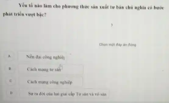 Yếu tố nào làm cho phương thức sản xuất tư bàn chủ nghia có bước
phát triển vượt bậc?
Chọn một đáp àn đúng
A Nền đại công nghiệt
B Cách mang tư sản
C Cách mạng công nghiệp C
D )
Sự ra đời của hai giai cấp Tư sản và vô sản