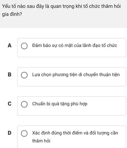 Yếu tố nào sau đây là quan trọng khi tổ chức thǎm hỏi
gia đình?
A
Đảm bảo sự có mặt của lãnh đạo tổ chức
B
Lựa chọn phương tiện di chuyển thuận tiện
C
Chuẩn bị quà tặng phù hợp
D
Xác định đúng thời điểm và đối tượng cần
thǎm hỏi