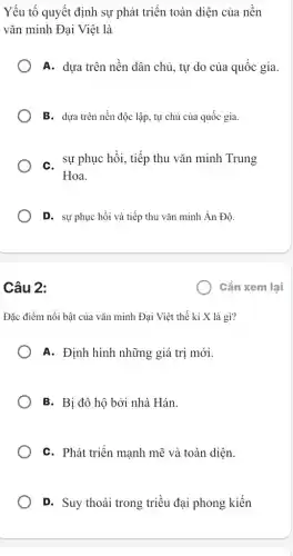 Yếu tố quyết định sự phát triển toàn diện của nền
vǎn minh Đại Việt là
A. dựa trên nền dân chủ, tự do của quốc gia.
B. dựa trên nền độc lập, tự chủ của quốc gia.
C. sự phục hồi , tiếp thu vǎn minh Trung
Hoa.
D. sự phục hồi và tiếp thu vǎn minh Ấn Độ.
Cần xem lại
Câu 2:
Đặc điểm nổi bật của vǎn minh Đại Việt thế kỉ X là gì?
A. Định hình những giá trị mới.
B. Bị đô hộ bởi nhà Hán.
C. Phát triển mạnh mẽ và toàn diện.
D. Suy thoái trong triều đại phong kiến