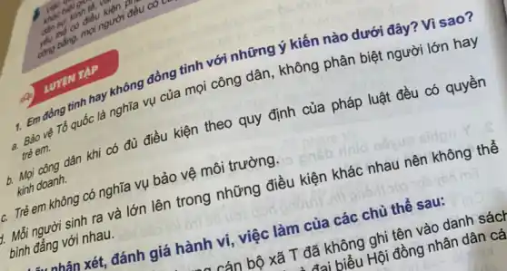 yếu
1. Em đồng tinh hay không đồng tình với những ý kiến nào dưới đây? Vì sao?
a. Bảo vệ Tổ quốc là nghĩa vụ của mọi công dân, không phân biệt người lớn hay
trẻ em.
b. Mọi công dân khi có đủ điều kiện theo quy định của pháp luật đều có quyền
kinh doanh.
c. Trẻ em không có nghĩa vụ bảo vệ môi trường.
2. Mỗi người sinh ra và lớn lên trong những điều kiện khác nhau nên không thể
bình đẳng với nhau.
LUYEN TAP
nhân xét, đánh giá hành vi, việc làm của các chủ thể sau:
cán bộ xã T đã không ghi tên vào danh sách
i biểu Hội đồng nhân dân cá