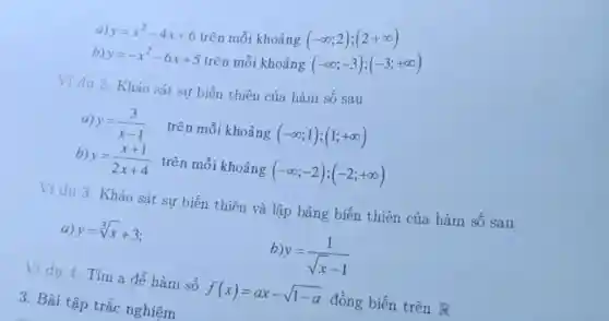 y=x^2-4x+6 trên mỗi khoảng
(-infty ;2);(2+infty )
b) y=-x^2-6x+5 trên mỗi khoảng (-infty ;-3);(-3;+infty )
Ví du 2. Khảo sát sự biến thiên của hàm số sau
a) y=(3)/(x-1) trên mỗi khoảng (-infty ;1);(1;+infty )
b) y y=(x+1)/(2x+4) trên mỗi khoảng (-infty ;-2);(-2;+infty )
Ví dụ 3. Khảo sát sự biến thiên và lập bảng biến thiên của hàm số sau
a) y=sqrt [3](x)+3
b)y y=(1)/(sqrt (x)-1)
Ví dụ 4: Tìm a để hàm số
f(x)=ax-sqrt (1-a) đồng biến trên R
3. Bài tập trắc nghiệm