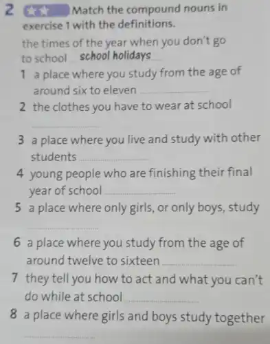 z xx Match the compound nouns in
exercise 1 with the definitions.
the times of the year when you don't go
to school __
1 a place where you study from the age of
around six to eleven __
2 the clothes you have to wear at school
__
3 a place where you live and study with other
students __
4 young people who are finishing their final
year of school __
5 a place where only girls, or only boys , study
__
6 a place where you study from the age of
around twelve to sixteen __
7 they tell you how to act and what you can't
do while at school __
8 a place where girls and boys study together
__