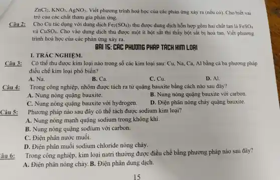 ZnCl_(2),KNO_(3),AgNO_(3) . Viết phương trình hoá học của các phảr lưng xảy ra (nếu có). Cho biết vai
trò của các ch ất tham gia phản ứng.
Câu 2:
Cho C tác dụng với dung dịch Fe_(2)(SO_(4))_(3) thu được dung dịch hỗr hơn gồn n hai chất tan là FeSO_(4)
và CuSO_(4) . Cho vào dung di ch thu được một ít bột sắt thì thấy bột sắt bị hoà tan. Viế t phương
trình hoá học của các phản ứng xảy ra.
TÍCH HIM LORI
Câu 3:
Có thể thu đv rơc kim loại nào trong số các kim loại sau: Cu , Na, Ca , Al bằng cả ba ph ương pháp
điề u chế kii m loại phổ biến?
A. Na.
B. Ca.
C. Cu.
D. Al.
Câu 4:
Trono công nghiệp , nhôm được : tách ra từ quặng bauxite bằng cách nào sau 1 đây?
A.Nung nóng quặng bauxite.
B.Nuno nóng quặng bauxite với carbon.
C.Nung nóng quặng bauxite với hydr ogen.
D.. Điện phân nóng chảy quặng bauxite.
Câu 5:
ph lương pháp nào sau đây có thể tách được sc dium kir n loai?
A.Nung nóng ; mạnh l quặng sodium trong kh lông khí.
B.Nung nóng quặng sodium với carbon.
C. Điện phân nước muối.
D . Điện phân muối sodium chloride nóng chảy.
âu 6:
Trong công nghiệp kim loại natri thường được điều chế bằng phươi ng pháp nào sau đây?
A. Điện phân nóng chảy.B.. Điện phân dung dịch.
I.TRẮC NGHIỆM.