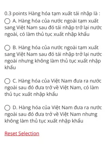 0.3 points Hàng hóa tam xuất tái nhập là :
A. Hàng hóa của nước ngoài tạm xuất
sang Việt Nam sau đó tái nhập trở lai nước
ngoài, có làm thủ tục xuất nhập khẩu
B. Hàng hóa của nước ngoài tạm xuất
sang Việt Nam sau đó tái nhập trở lai nước
ngoài nhưng không làm thủ tục xuất nhập
khẩu
C. Hàng hóa của Việt Nam đưa ra nước
ngoài sau đó đưa trở về Việt Nam . có làm
thủ tục xuất nhập khẩu
D. Hàng hóa của Việt Nam đưa ra nước
ngoài sau đó đưa trở về Việt Nam nhưng
không làm thủ tục xuất nhập khẩu
Reset Selection